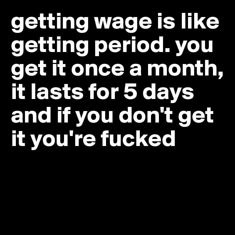 getting wage is like getting period. you get it once a month, it lasts for 5 days and if you don't get it you're fucked

