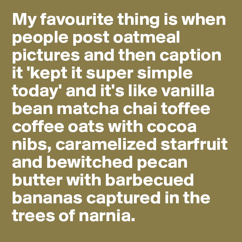 My favourite thing is when people post oatmeal pictures and then caption it 'kept it super simple today' and it's like vanilla bean matcha chai toffee coffee oats with cocoa nibs, caramelized starfruit and bewitched pecan butter with barbecued bananas captured in the trees of narnia. 