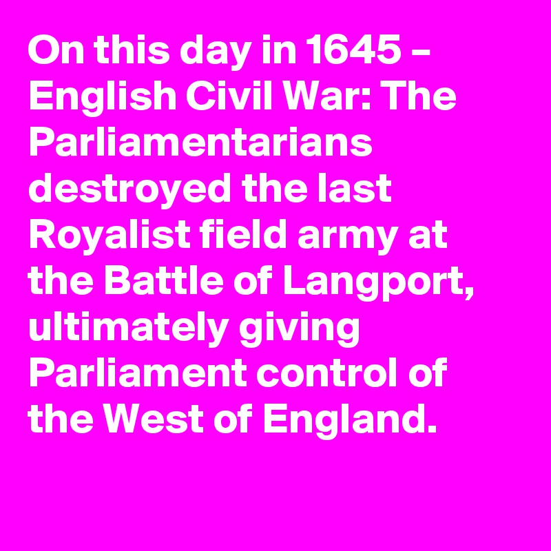 On this day in 1645 – English Civil War: The Parliamentarians destroyed the last Royalist field army at the Battle of Langport, ultimately giving Parliament control of the West of England.