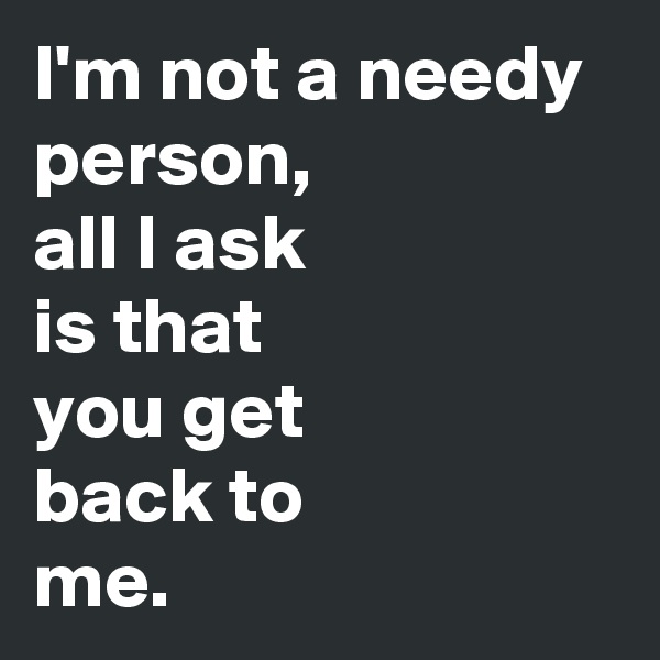 I'm not a needy person,
all I ask 
is that
you get
back to
me.
