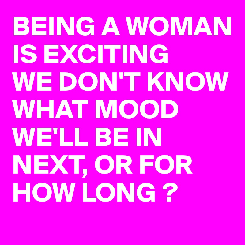 BEING A WOMAN IS EXCITING
WE DON'T KNOW WHAT MOOD WE'LL BE IN NEXT, OR FOR HOW LONG ?