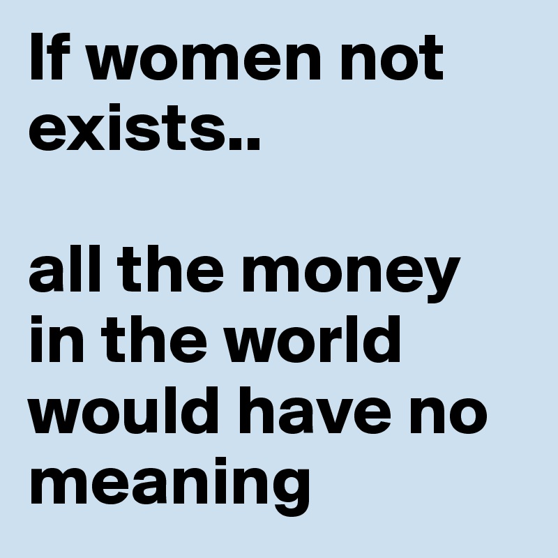 If women not exists.. 

all the money in the world would have no meaning