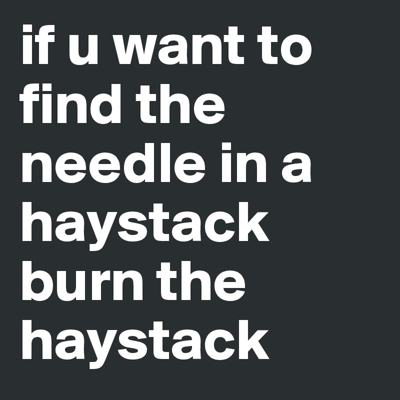 if u want to find the needle in a haystack burn the haystack