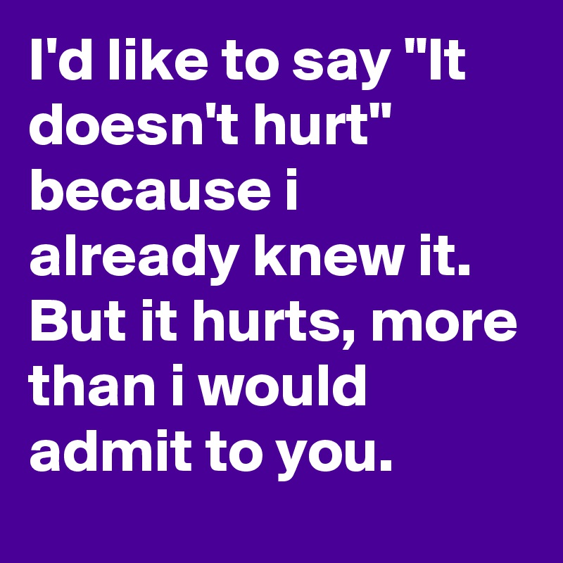 I'd like to say "It doesn't hurt" because i already knew it. But it hurts, more than i would admit to you.