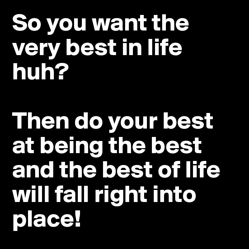 So you want the very best in life huh?

Then do your best at being the best and the best of life will fall right into place!