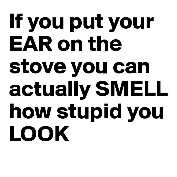 If you put your EAR on the stove you can actually SMELL how stupid you LOOK