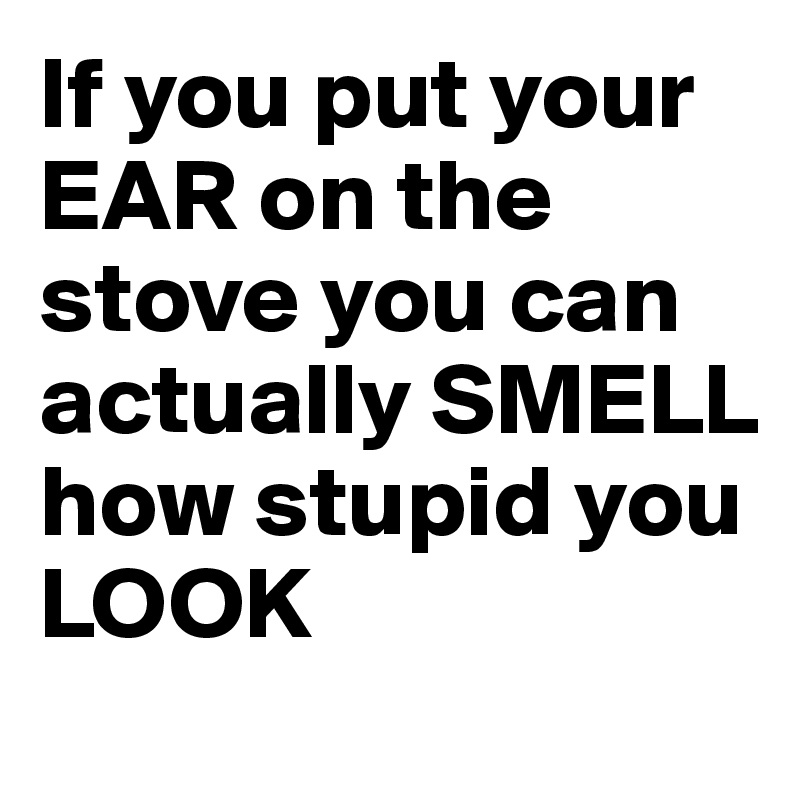 If you put your EAR on the stove you can actually SMELL how stupid you LOOK