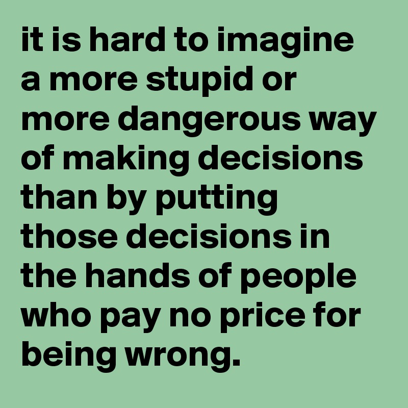 it is hard to imagine a more stupid or more dangerous way of making decisions than by putting those decisions in the hands of people who pay no price for being wrong. 