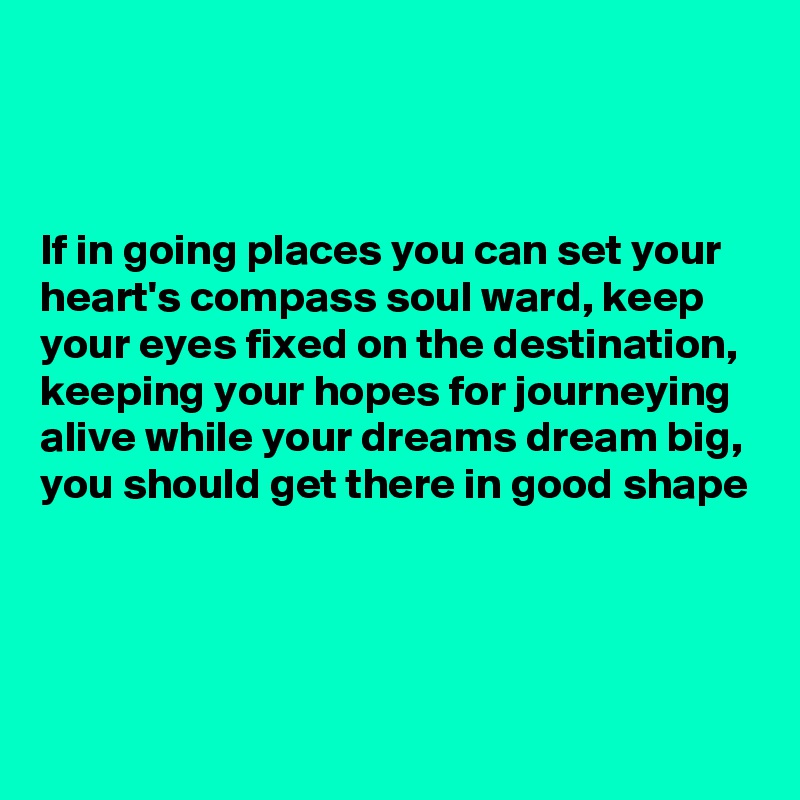 



If in going places you can set your heart's compass soul ward, keep your eyes fixed on the destination, keeping your hopes for journeying alive while your dreams dream big, you should get there in good shape



