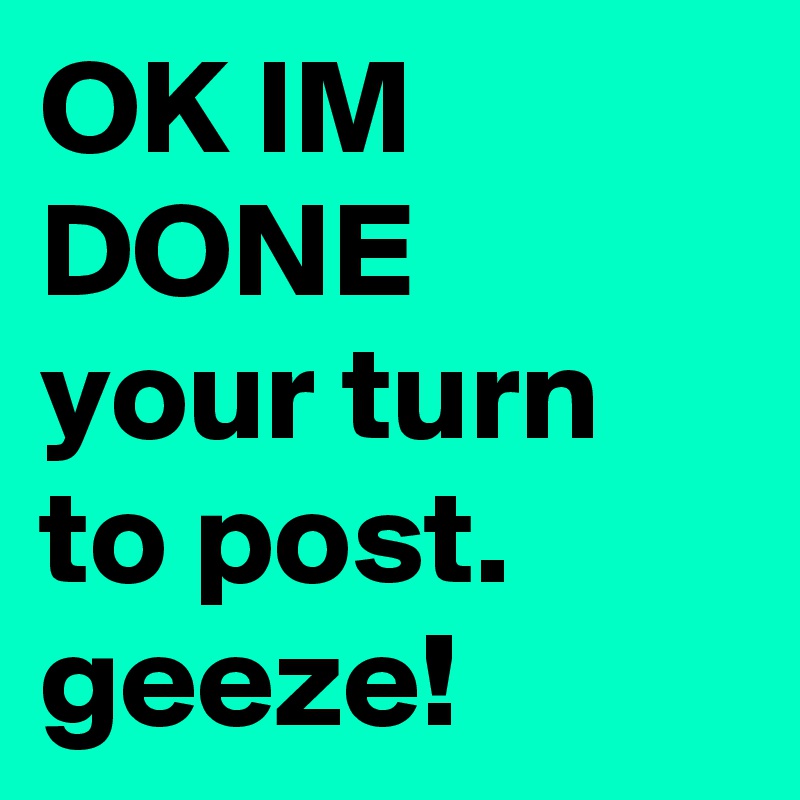 OK IM DONE 
your turn to post. geeze!