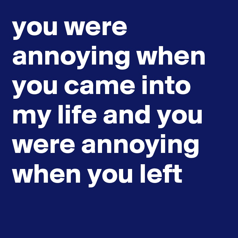 you were annoying when you came into my life and you were annoying when you left