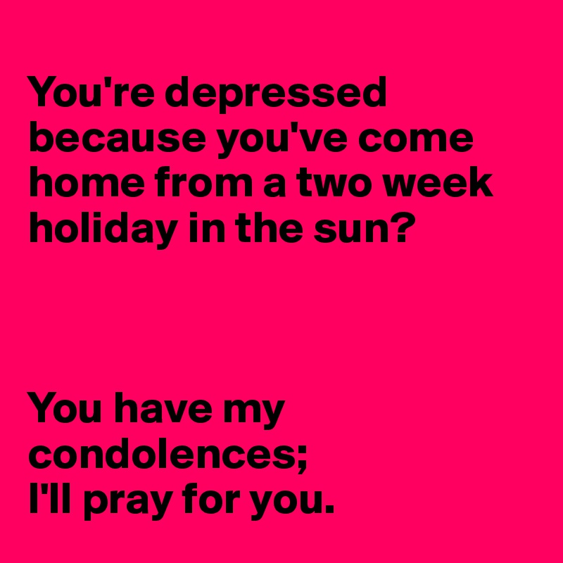 
You're depressed because you've come home from a two week holiday in the sun? 



You have my condolences; 
I'll pray for you.