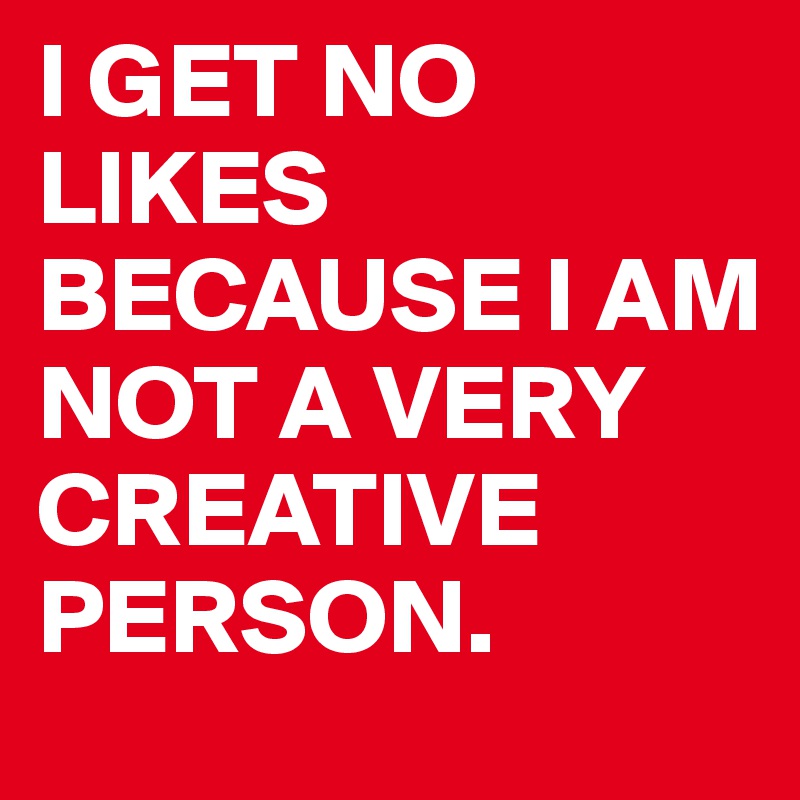 I GET NO LIKES BECAUSE I AM NOT A VERY CREATIVE PERSON.