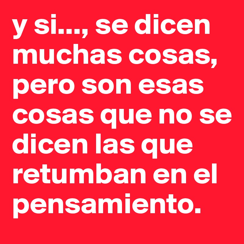 y si..., se dicen muchas cosas, pero son esas cosas que no se dicen las que retumban en el pensamiento.