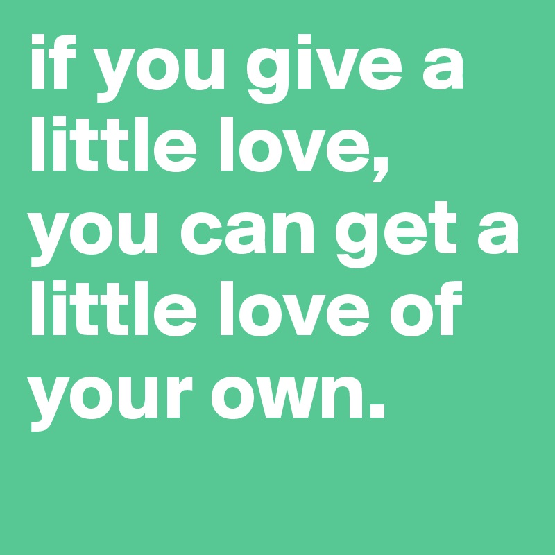 if you give a little love, you can get a little love of your own. 
