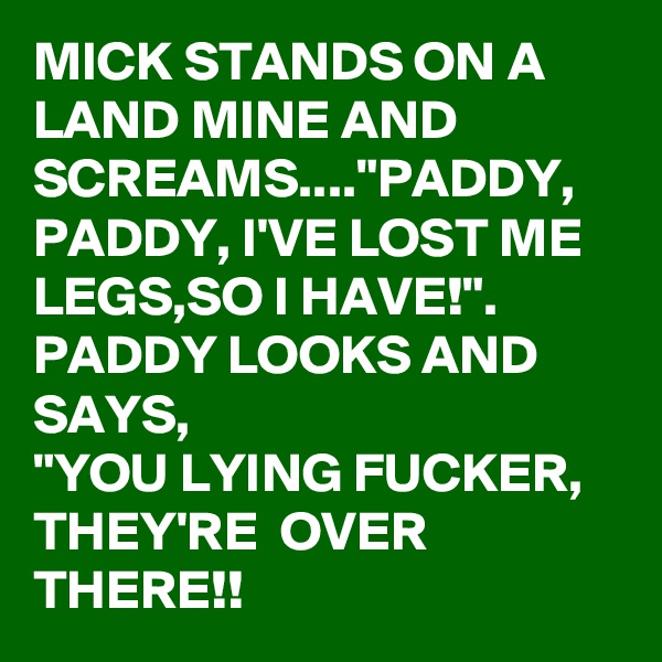 MICK STANDS ON A LAND MINE AND SCREAMS...."PADDY, PADDY, I'VE LOST ME LEGS,SO I HAVE!".
PADDY LOOKS AND SAYS, 
"YOU LYING FUCKER,
THEY'RE  OVER THERE!!