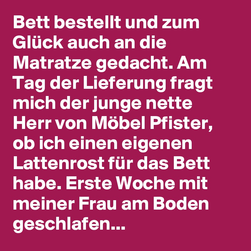 Bett bestellt und zum Glück auch an die Matratze gedacht. Am Tag der Lieferung fragt mich der junge nette Herr von Möbel Pfister, ob ich einen eigenen Lattenrost für das Bett habe. Erste Woche mit meiner Frau am Boden geschlafen...