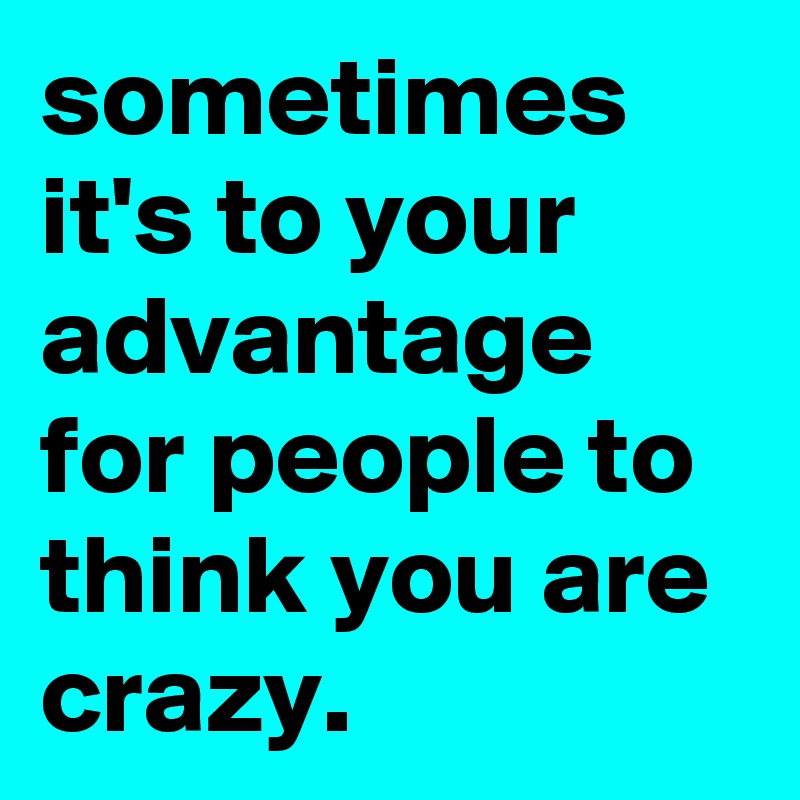 sometimes it's to your advantage for people to think you are crazy.