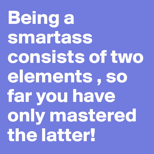 Being a smartass consists of two elements , so far you have only mastered the latter!