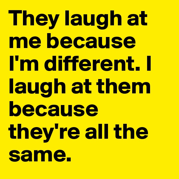 They laugh at me because I'm different. I laugh at them because they're all the same.