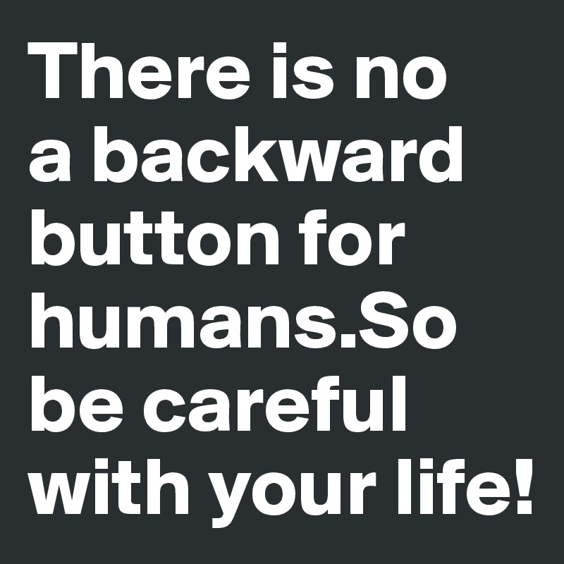 There is no 
a backward button for 
humans.So 
be careful with your life!