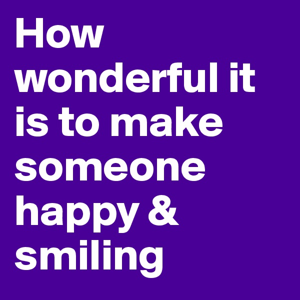 How wonderful it is to make someone happy & smiling