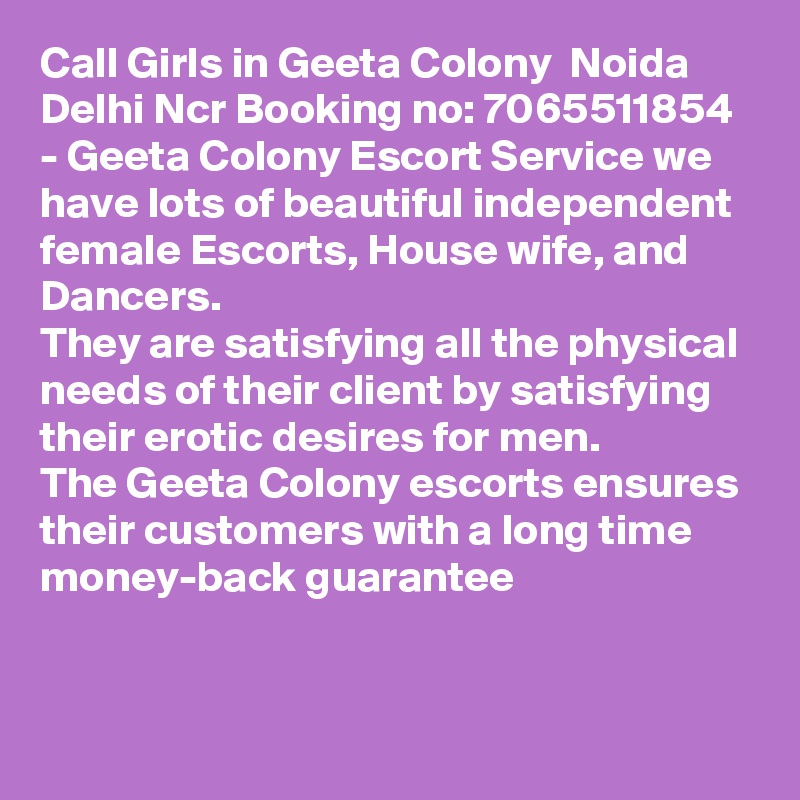 Call Girls in Geeta Colony  Noida Delhi Ncr Booking no: 7065511854 - Geeta Colony Escort Service we have lots of beautiful independent female Escorts, House wife, and Dancers.
They are satisfying all the physical needs of their client by satisfying their erotic desires for men.
The Geeta Colony escorts ensures their customers with a long time money-back guarantee
