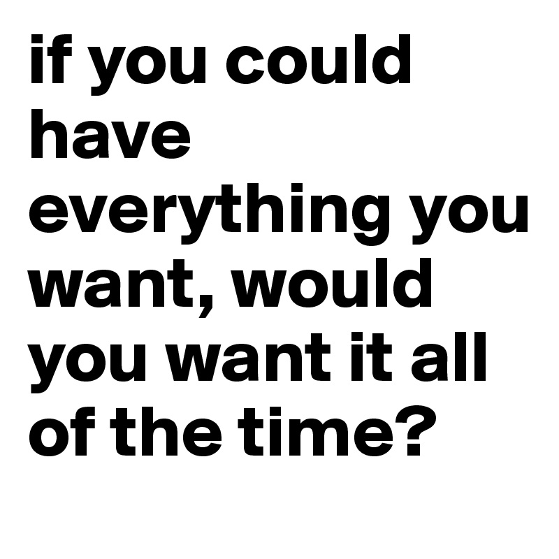 if you could have everything you want, would you want it all of the time? 