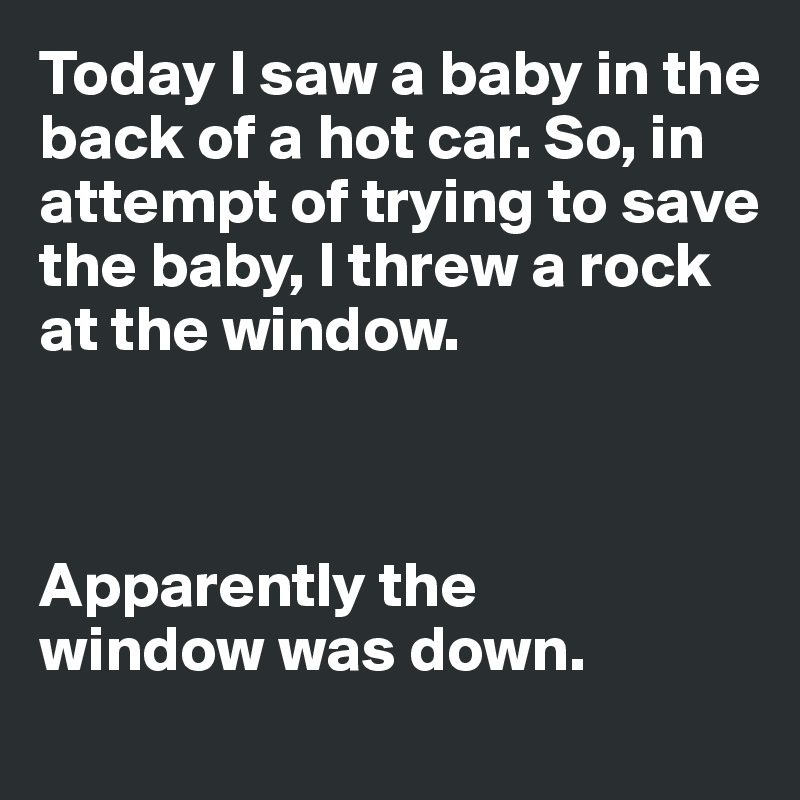 Today I saw a baby in the 
back of a hot car. So, in attempt of trying to save the baby, I threw a rock at the window. 



Apparently the 
window was down. 
