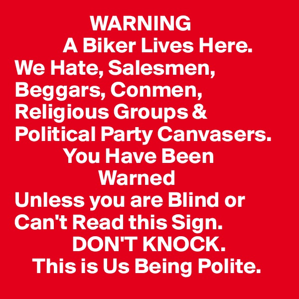                 WARNING
           A Biker Lives Here.
We Hate, Salesmen,           Beggars, Conmen, Religious Groups & 
Political Party Canvasers. 
           You Have Been 
                   Warned
Unless you are Blind or Can't Read this Sign. 
             DON'T KNOCK. 
    This is Us Being Polite. 