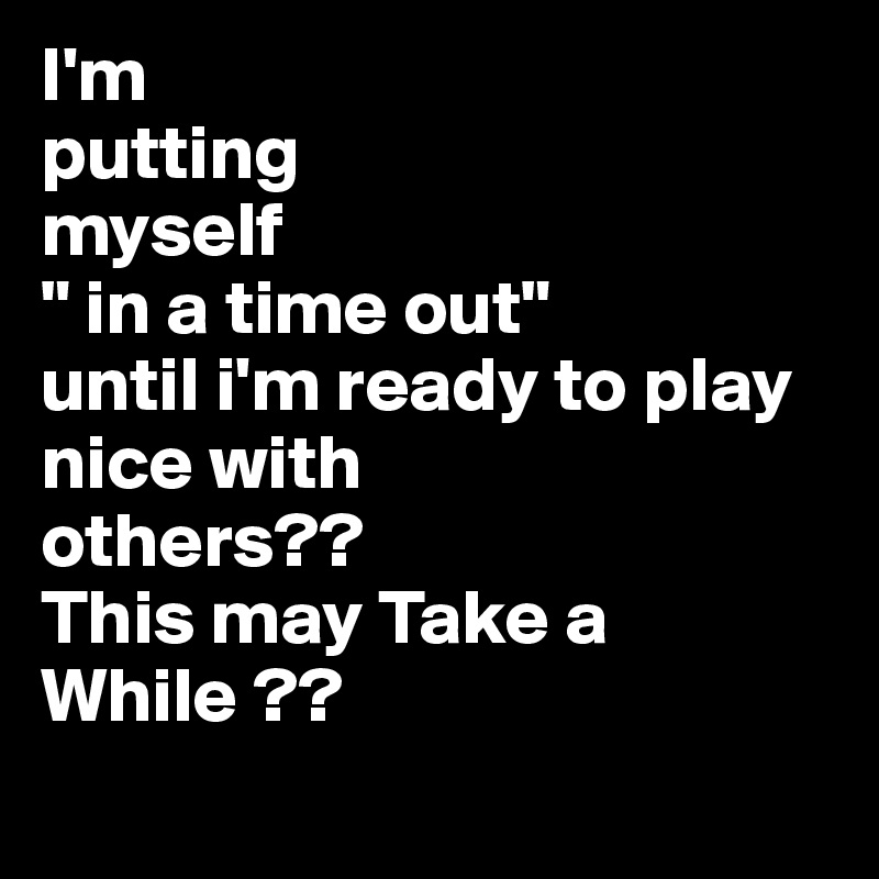 I'm
putting
myself
" in a time out"
until i'm ready to play nice with
others??
This may Take a While ??
 