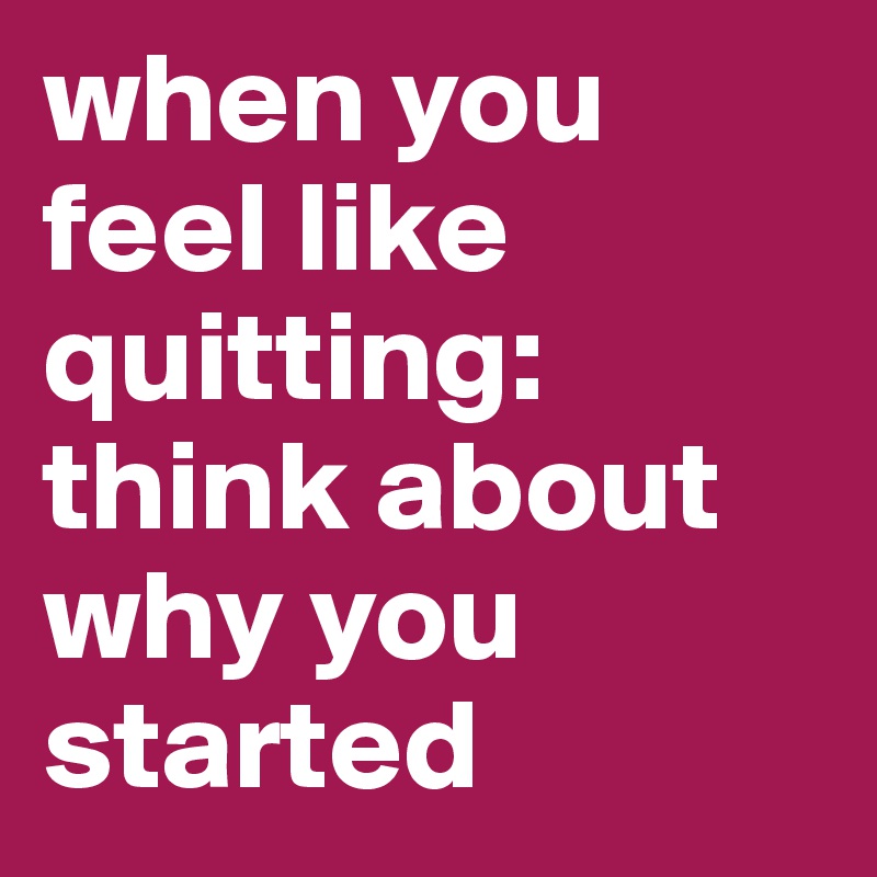 when you feel like quitting: think about why you started