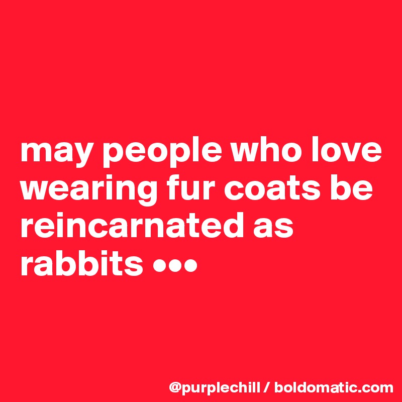 


may people who love wearing fur coats be reincarnated as rabbits •••

