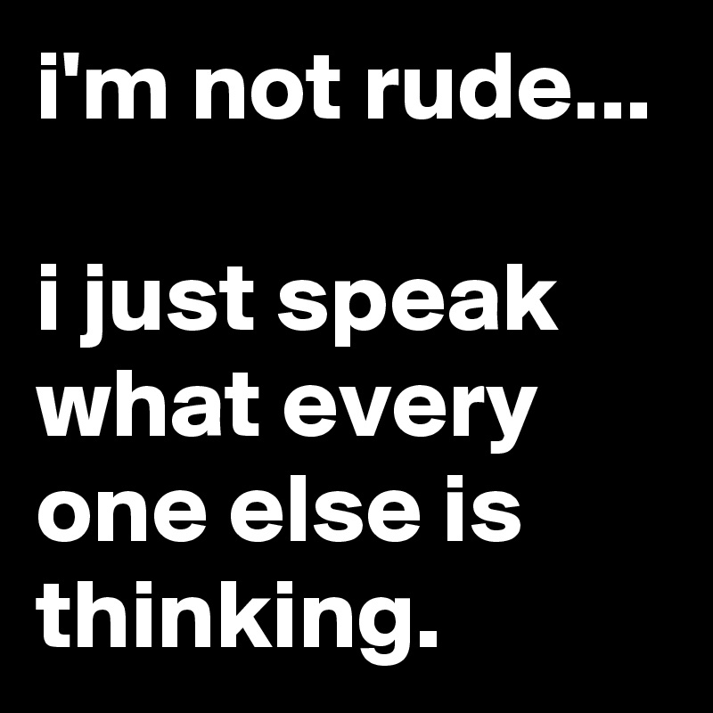 i'm not rude...

i just speak what every one else is thinking.