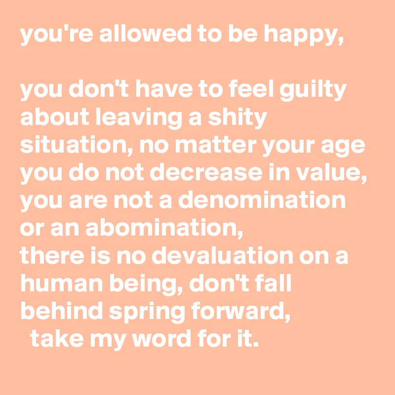 you're allowed to be happy, 

you don't have to feel guilty about leaving a shity situation, no matter your age you do not decrease in value, you are not a denomination or an abomination,    
there is no devaluation on a human being, don't fall behind spring forward,
  take my word for it. 