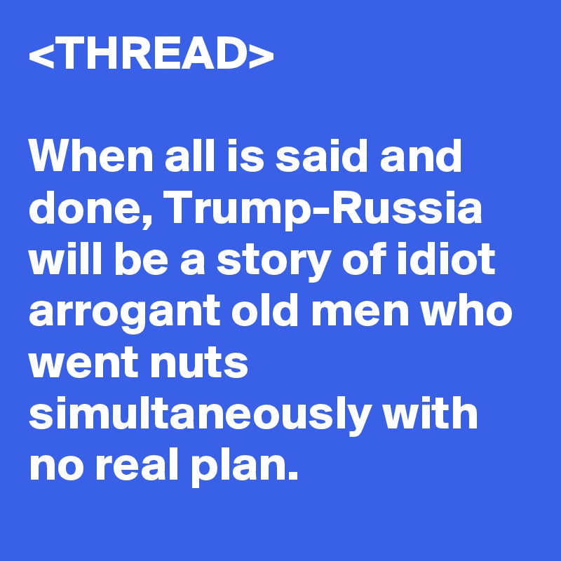 <THREAD>

When all is said and done, Trump-Russia will be a story of idiot arrogant old men who went nuts simultaneously with no real plan.