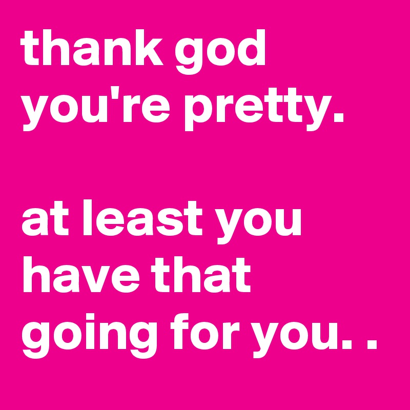 thank god you're pretty. 

at least you have that going for you. .