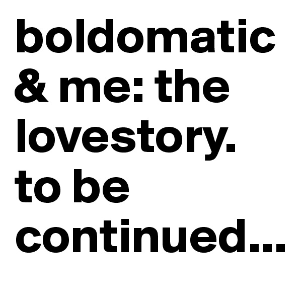 boldomatic & me: the lovestory. 
to be continued...