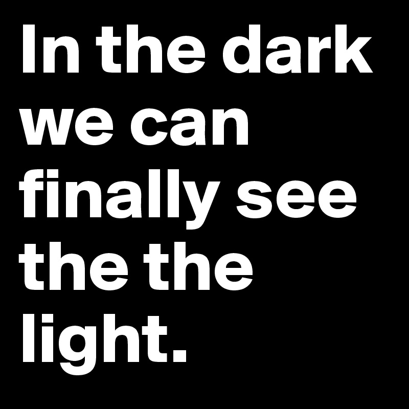 In the dark we can finally see the the light. 