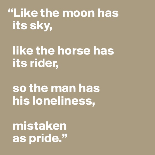 “Like the moon has 
  its sky,

  like the horse has
  its rider,

  so the man has
  his loneliness,

  mistaken 
  as pride.”