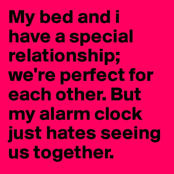 My bed and i have a special relationship; we're perfect for each other. But my alarm clock just hates seeing us together. 
