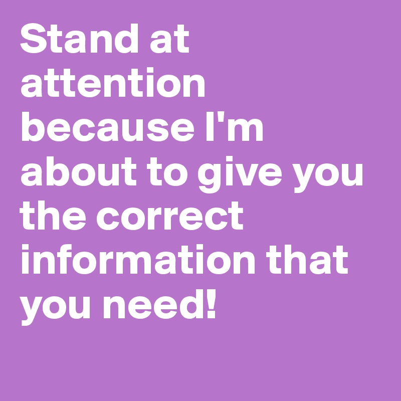 Stand at attention because I'm about to give you the correct information that you need!
