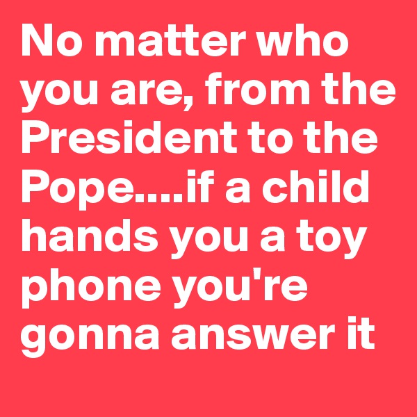 No matter who you are, from the President to the Pope....if a child hands you a toy phone you're gonna answer it