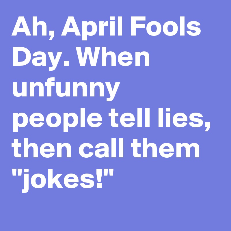Ah, April Fools Day. When unfunny people tell lies, then call them "jokes!"