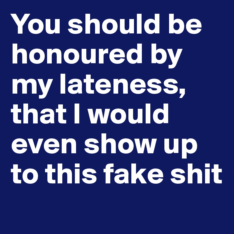 You should be honoured by my lateness, that I would even show up to this fake shit