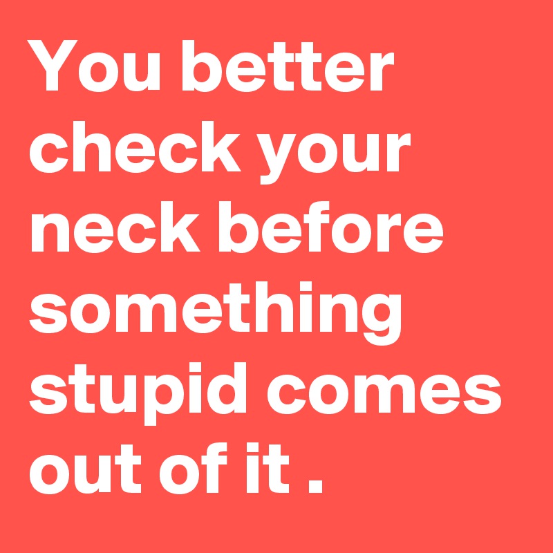 You better check your neck before something stupid comes out of it .