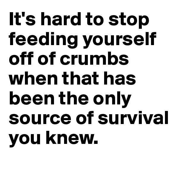 It's hard to stop feeding yourself off of crumbs when that has been the only source of survival you knew.
