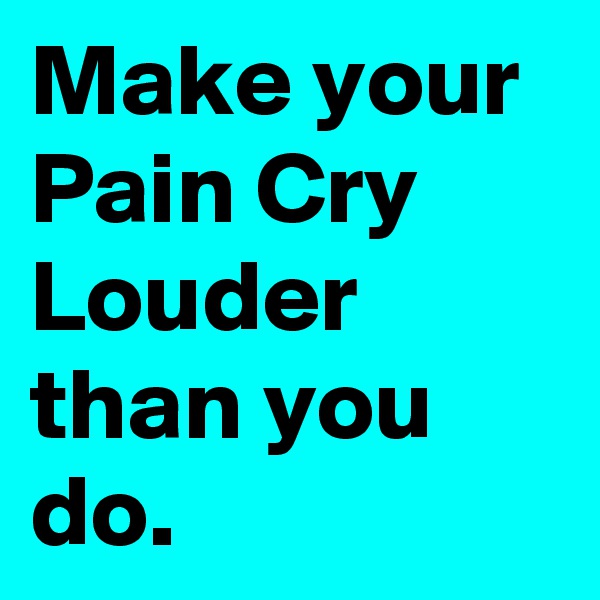 Make your Pain Cry Louder than you do.