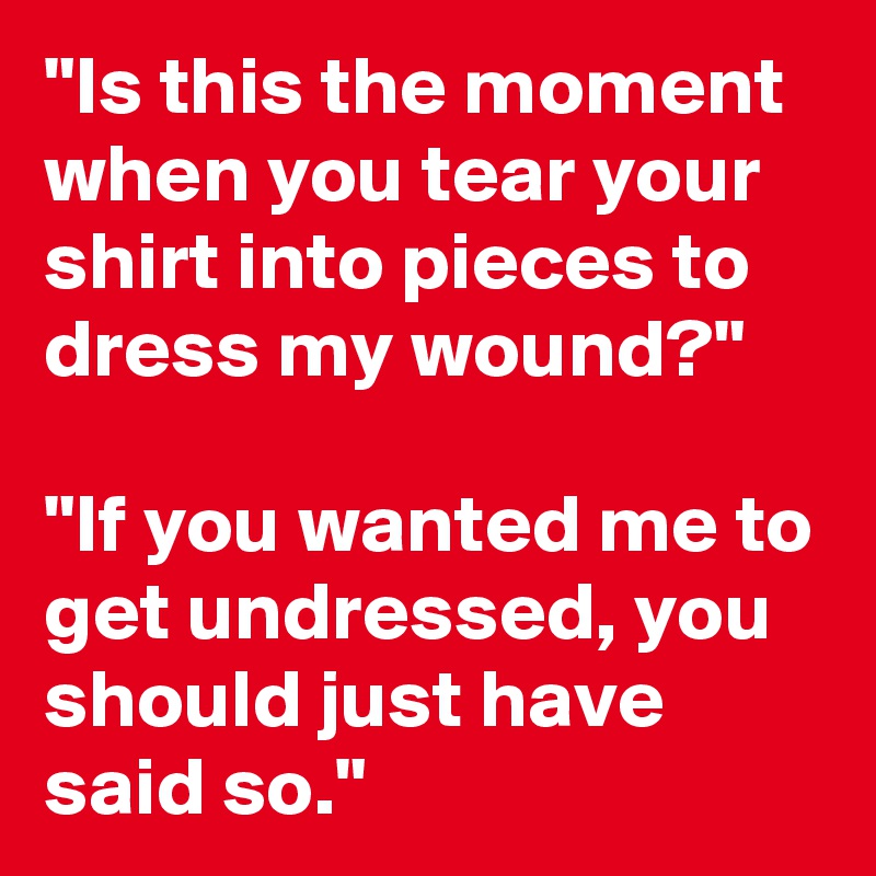 "Is this the moment when you tear your shirt into pieces to dress my wound?"

"If you wanted me to get undressed, you should just have said so."