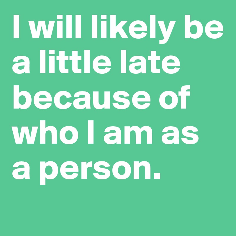 I will likely be a little late  because of who I am as a person.